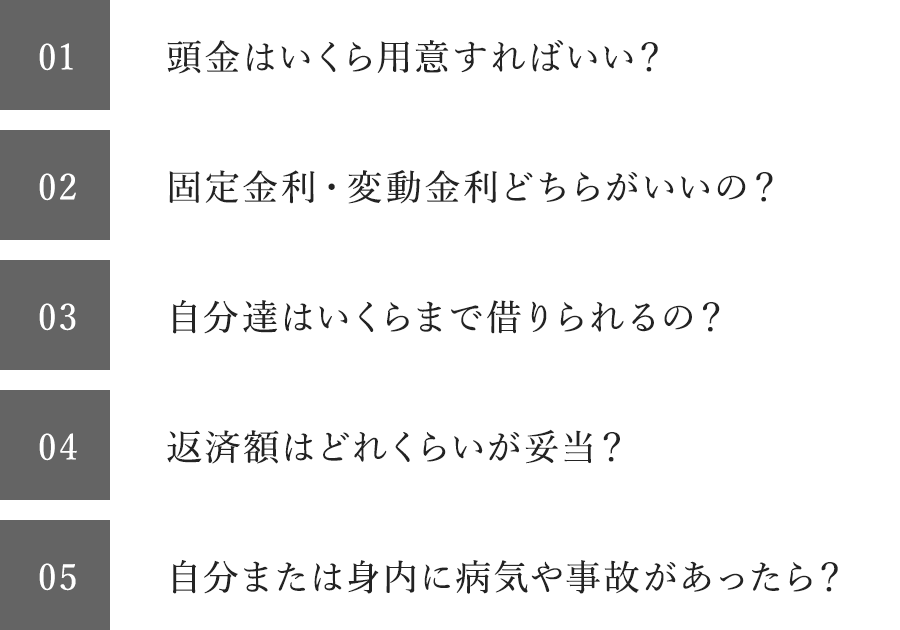 頭金はいくら用意すればいい？固定金利・変動金利どちらがいいの？自分達はいくらまで借りられるの？返済額はどれくらいが妥当？自分または身内に病気や事故があったら？